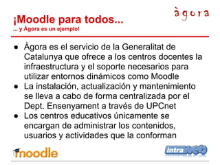 ¡Moodle para todos...
... y Àgora es un ejemplo!

● Àgora es el servicio de la Generalitat de
Catalunya que ofrece a los centros docentes la
infraestructura y el soporte necesarios para
utilizar entornos dinámicos como Moodle
● La instalación, actualización y mantenimiento
se lleva a cabo de forma centralizada por el
Dept. Ensenyament a través de UPCnet
● Los centros educativos únicamente se
encargan de administrar los contenidos,
usuarios y actividades que la conforman

 