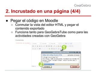 2. Incrustado en una página (4/4)
● Pegar el código en Moodle
○ Conmutar la vista del editor HTML y pegar el
contenido exportado
○ Funciona tanto para GeoGebraTube como para las
actividades creadas con GeoGebra

 