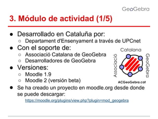 3. Módulo de actividad (1/5)
● Desarrollado en Cataluña por:
○ Departament d'Ensenyament a través de UPCnet

● Con el soporte de:
○ Associació Catalana de GeoGebra
○ Desarrolladores de GeoGebra

● Versiones:
●

○ Moodle 1.9
○ Moodle 2 (versión beta)
Se ha creado un proyecto en moodle.org desde donde
se puede descargar:
https://moodle.org/plugins/view.php?plugin=mod_geogebra

 