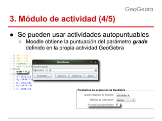 3. Módulo de actividad (4/5)
● Se pueden usar actividades autopuntuables
○ Moodle obtiene la puntuación del parámetro grade
definido en la propia actividad GeoGebra

 
