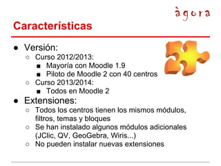 Características
● Versión:
○ Curso 2012/2013:
■ Mayoría con Moodle 1.9
■ Piloto de Moodle 2 con 40 centros
○ Curso 2013/2014:
■ Todos en Moodle 2

● Extensiones:
○ Todos los centros tienen los mismos módulos,
filtros, temas y bloques
○ Se han instalado algunos módulos adicionales
(JClic, QV, GeoGebra, Wiris...)
○ No pueden instalar nuevas extensiones

 