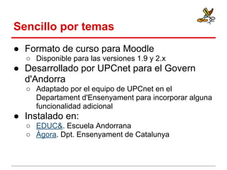 Sencillo por temas
● Formato de curso para Moodle
○ Disponible para las versiones 1.9 y 2.x

● Desarrollado por UPCnet para el Govern
d'Andorra
○ Adaptado por el equipo de UPCnet en el
Departament d'Ensenyament para incorporar alguna
funcionalidad adicional

● Instalado en:
○ EDUC&. Escuela Andorrana
○ Àgora. Dpt. Ensenyament de Catalunya

 