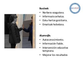 Ikasleek
• Norbera ezagutzea.
• Informazio zehatza.
• Esku-hartze goiztiarra.
• Emaitzak hobetzea.
Alumn@s
• Autoconocimiento.
• Información fiable.
• Intervención educativa
temprana.
• Mejorar los resultados
 
