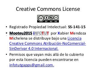 Creative Commons License
• Registrado Propiedad Intelectual: SS-141-15
• Mooteu2015 iNFOTUT por Xabier Mendoza
Michelena se distribuye bajo una Licencia
Creative Commons Atribución-NoComercial-
SinDerivar 4.0 Internacional.
• Permisos que vayan más allá de lo cubierto
por esta licencia pueden encontrarse en
infotutgapps@gmail.com.
 