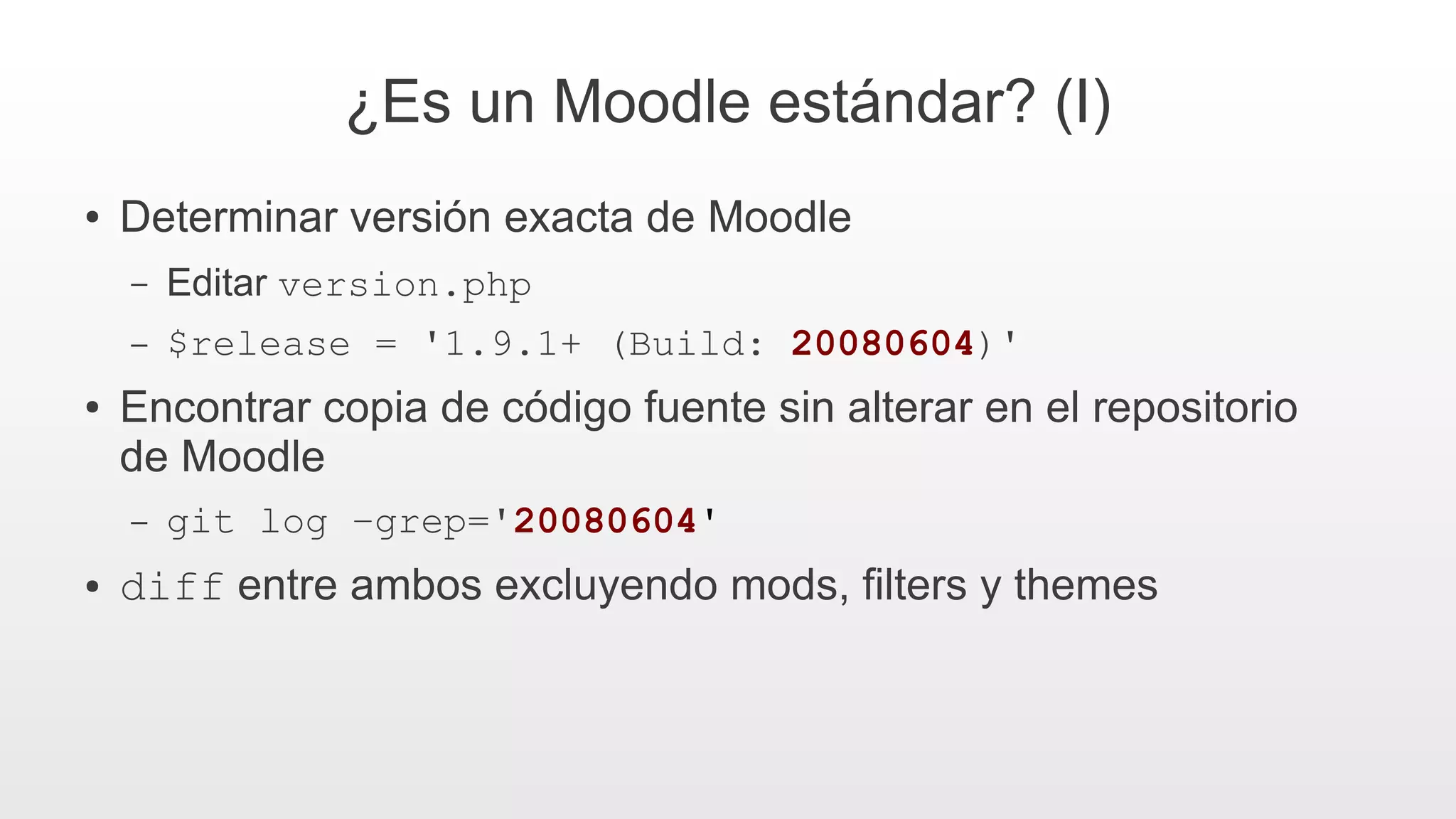 ¿Es un Moodle estándar? (I)
● Determinar versión exacta de Moodle
– Editar version.php
– $release = '1.9.1+ (Build: 20080604)'
● Encontrar copia de código fuente sin alterar en el repositorio
de Moodle
– git log –grep='20080604'
● diff entre ambos excluyendo mods, filters y themes
 