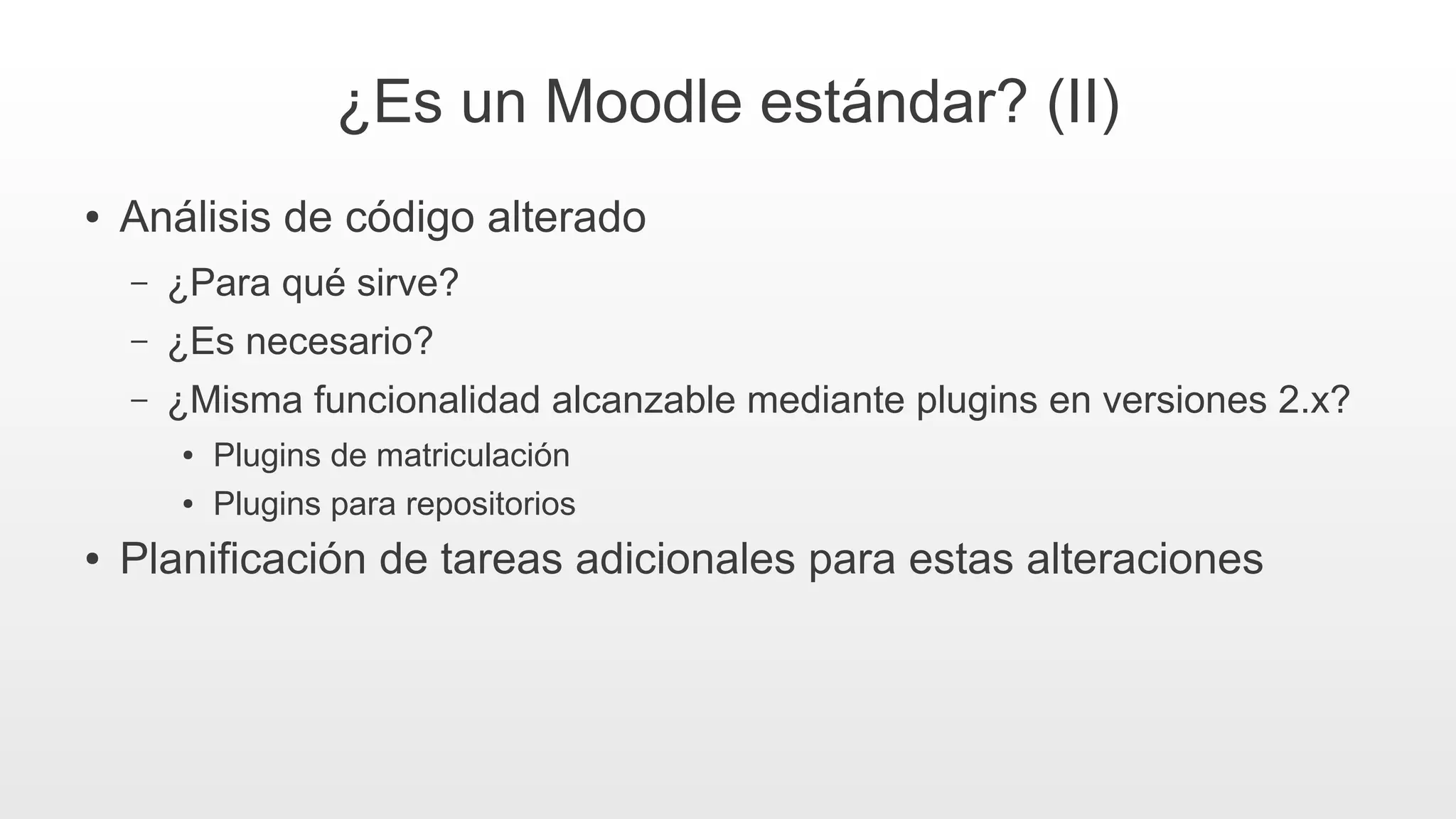 ¿Es un Moodle estándar? (II)
● Análisis de código alterado
– ¿Para qué sirve?
– ¿Es necesario?
– ¿Misma funcionalidad alcanzable mediante plugins en versiones 2.x?
● Plugins de matriculación
● Plugins para repositorios
● Planificación de tareas adicionales para estas alteraciones
 