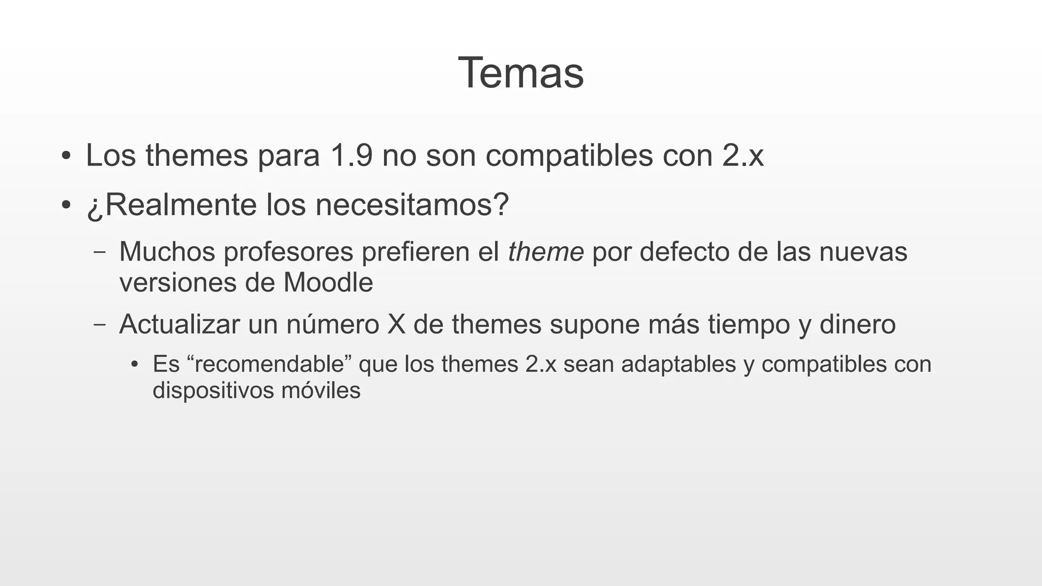 Temas
● Los themes para 1.9 no son compatibles con 2.x
● ¿Realmente los necesitamos?
– Muchos profesores prefieren el theme por defecto de las nuevas
versiones de Moodle
– Actualizar un número X de themes supone más tiempo y dinero
● Es “recomendable” que los themes 2.x sean adaptables y compatibles con
dispositivos móviles
 