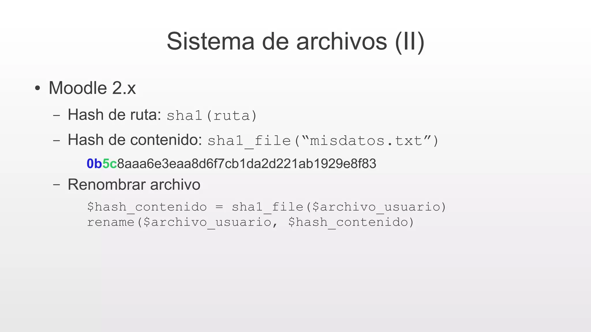 Sistema de archivos (II)
● Moodle 2.x
– Hash de ruta: sha1(ruta)
– Hash de contenido: sha1_file(“misdatos.txt”)
0b5c8aaa6e3eaa8d6f7cb1da2d221ab1929e8f83
– Renombrar archivo
$hash_contenido = sha1_file($archivo_usuario)
rename($archivo_usuario, $hash_contenido)
 