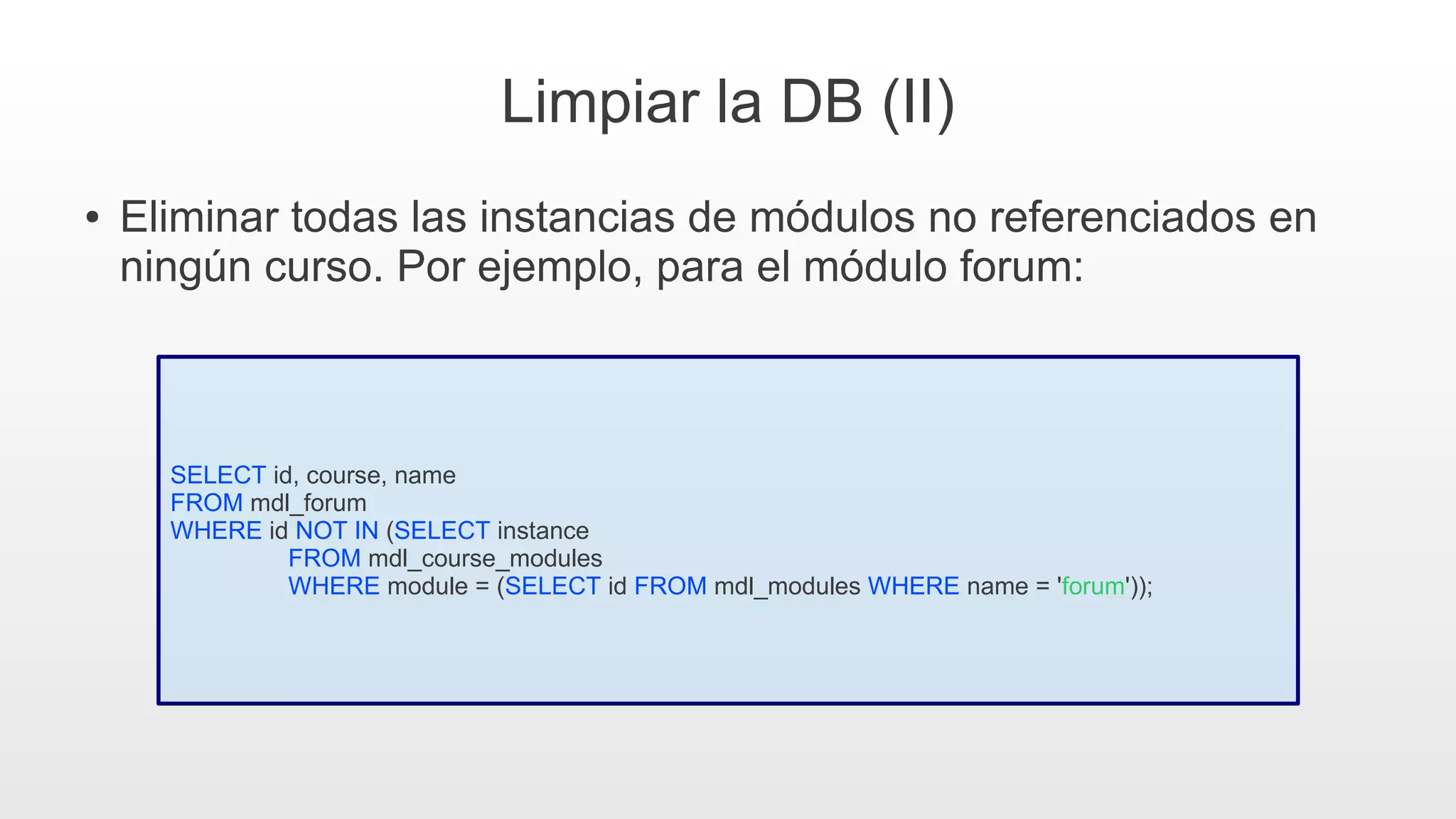 Limpiar la DB (II)
● Eliminar todas las instancias de módulos no referenciados en
ningún curso. Por ejemplo, para el módulo forum:
SELECT id, course, name
FROM mdl_forum
WHERE id NOT IN (SELECT instance
FROM mdl_course_modules
WHERE module = (SELECT id FROM mdl_modules WHERE name = 'forum'));
 