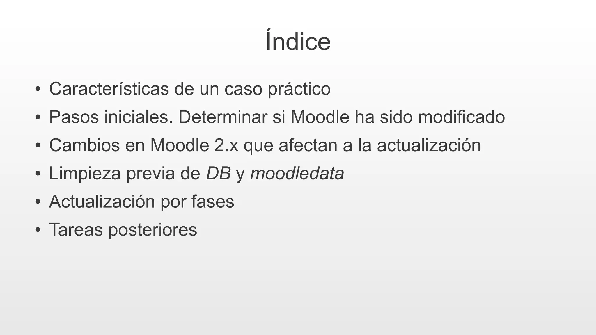 Índice
● Características de un caso práctico
● Pasos iniciales. Determinar si Moodle ha sido modificado
● Cambios en Moodle 2.x que afectan a la actualización
● Limpieza previa de DB y moodledata
● Actualización por fases
● Tareas posteriores
 