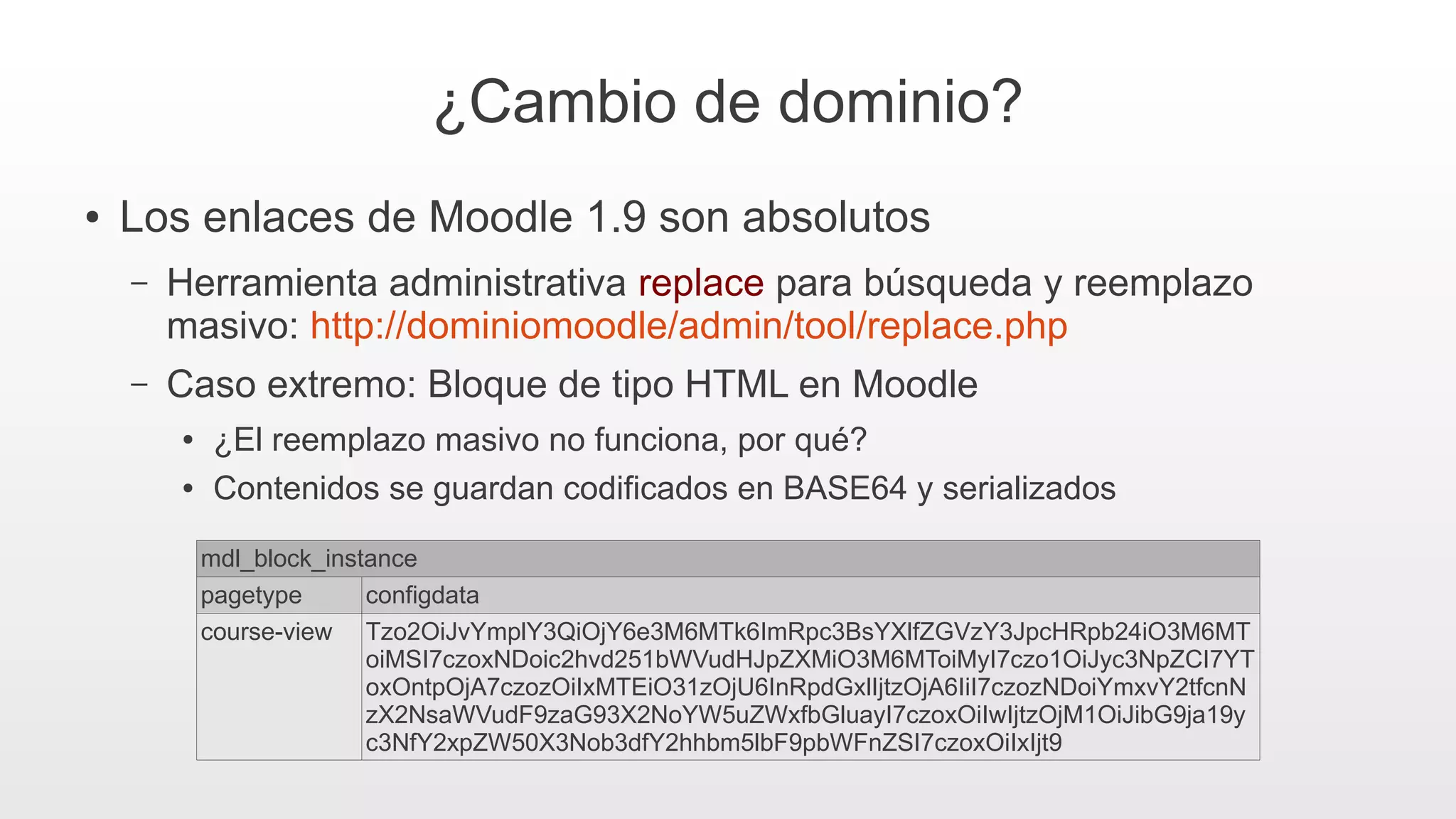 ¿Cambio de dominio?
● Los enlaces de Moodle 1.9 son absolutos
– Herramienta administrativa replace para búsqueda y reemplazo
masivo: http://dominiomoodle/admin/tool/replace.php
– Caso extremo: Bloque de tipo HTML en Moodle
● ¿El reemplazo masivo no funciona, por qué?
● Contenidos se guardan codificados en BASE64 y serializados
mdl_block_instance
pagetype configdata
course-view Tzo2OiJvYmplY3QiOjY6e3M6MTk6ImRpc3BsYXlfZGVzY3JpcHRpb24iO3M6MT
oiMSI7czoxNDoic2hvd251bWVudHJpZXMiO3M6MToiMyI7czo1OiJyc3NpZCI7YT
oxOntpOjA7czozOiIxMTEiO31zOjU6InRpdGxlIjtzOjA6IiI7czozNDoiYmxvY2tfcnN
zX2NsaWVudF9zaG93X2NoYW5uZWxfbGluayI7czoxOiIwIjtzOjM1OiJibG9ja19y
c3NfY2xpZW50X3Nob3dfY2hhbm5lbF9pbWFnZSI7czoxOiIxIjt9
 