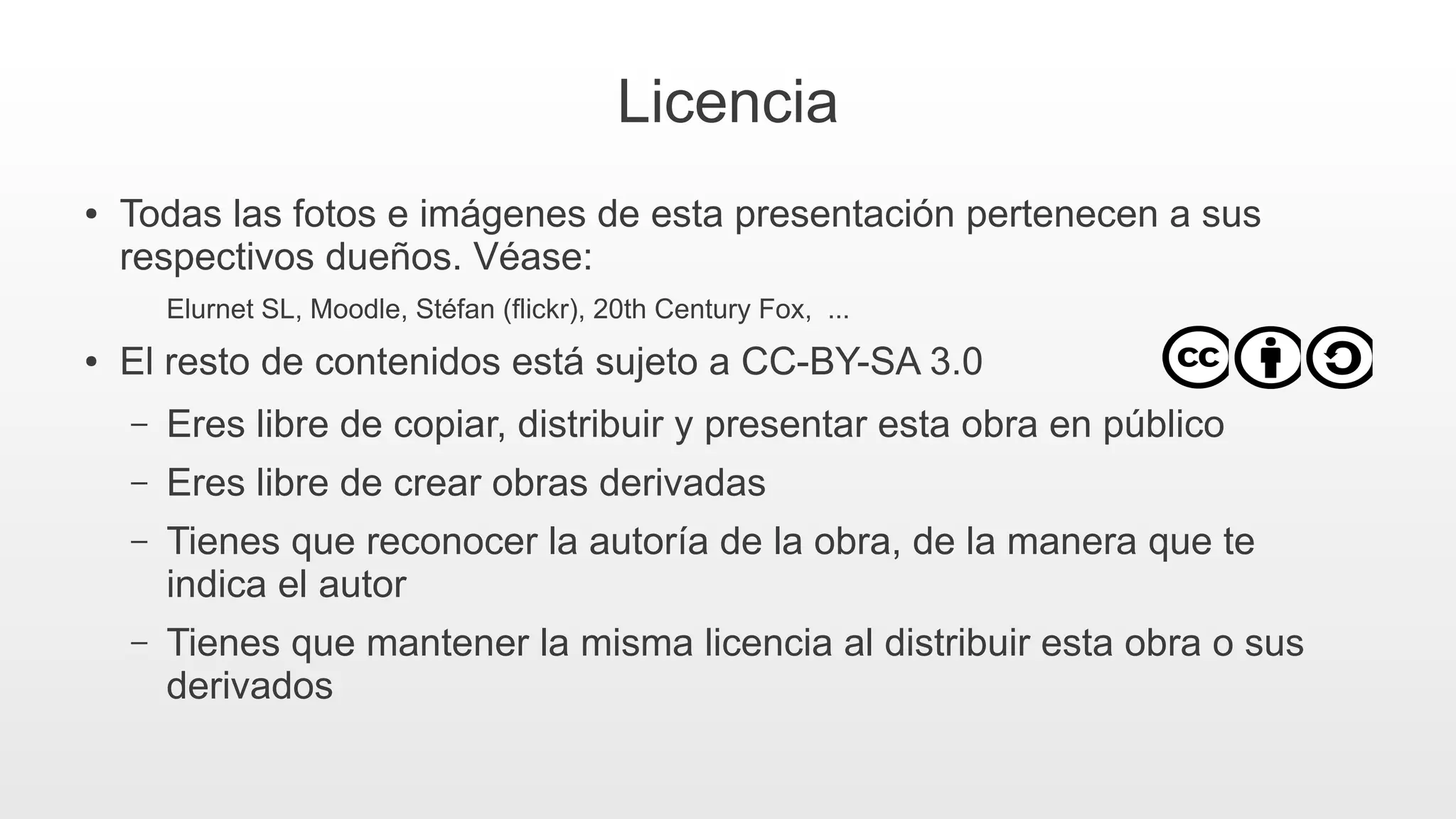Licencia
● Todas las fotos e imágenes de esta presentación pertenecen a sus
respectivos dueños. Véase:
Elurnet SL, Moodle, Stéfan (flickr), 20th Century Fox, ...
● El resto de contenidos está sujeto a CC-BY-SA 3.0
– Eres libre de copiar, distribuir y presentar esta obra en público
– Eres libre de crear obras derivadas
– Tienes que reconocer la autoría de la obra, de la manera que te
indica el autor
– Tienes que mantener la misma licencia al distribuir esta obra o sus
derivados
 