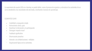 La experiencia de usuario (UX) en e-learning se puede deﬁnir, como el proceso de organizar y estructurar los contenidos de un
curso atendiendo a las necesidades del alumnado y facilitando el proceso de aprendizaje.
ELEMENTOS CLAVE:
- Usabilidad y navegación simple
- Instrucciones claras, guía
- Incentivar la interacción y la participación
- Conseguir impacto visual
- Feedback signiﬁcativo
- Dinamización proactiva
- Atención a las alfabetizaciones múltiples
- Organización lógica de los contenidos
 