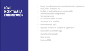 - Generar clima cálido de enseñanza-aprendizaje (conﬁanza, comunicación
ﬂuida, proceso colaborativo..etc)
- Feedback personalizado tras la entrega de actividades
- Atención cuidada a las dudas planteadas
- Tutorización proactiva
- Establecimiento de retos atractivos
- Socialización de las actividades
- Humanización de lo digital
- Propuestas de material en actividades de larga duración
- Secuenciación de actividades largas
- Acompañamiento entusiasta
- Factor sorpresa
- Uso de las RRSS
CÓMO
INCENTIVAR LA
PARTICIPACIÓN
 