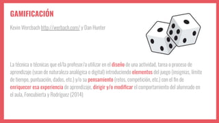 GAMIFICACIÓN
Kevin Wercbach http://werbach.com/ y Dan Hunter
La técnica o técnicas que el/la profesor/a utilizar en el diseño de una actividad, tarea o proceso de
aprendizaje (sean de naturaleza analógica o digital) introduciendo elementos del juego (insignias, límite
de tiempo, puntuación, dados, etc.) y/o su pensamiento (retos, competición, etc.) con el ﬁn de
enriquecer esa experiencia de aprendizaje, dirigir y/o modiﬁcar el comportamiento del alumnado en
el aula, Foncubierta y Rodríguez (2014)
 
