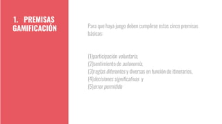 Para que haya juego deben cumplirse estas cinco premisas
básicas:
(1)participación voluntaria,
(2)sentimiento de autonomía,
(3)reglas diferentes y diversas en función de itinerarios,
(4)decisiones signiﬁcativas y
(5)error permitido
1. PREMISAS
GAMIFICACIÓN
 