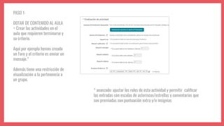 PASO 1:
DOTAR DE CONTENIDO AL AULA
= Crear las actividades en el
aula que requieren terminarse y
su criterio.
Aquí por ejemplo hemos creado
un Foro y el criterio es enviar un
mensaje.*
Además tiene una restricción de
visualización a la pertenencia a
un grupo.
* avanzado: ajustar los roles de esta actividad y permitir caliﬁcar
las entradas con escalas de asteriscos/estrellas y comentarios que
son premiadas con puntuación extra y/o insignias
 
