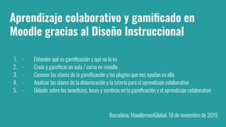 Aprendizaje colaborativo y gamiﬁcado en
Moodle gracias al Diseño Instruccional
1. - Entender qué es gamiﬁcación y qué no lo es
2. - Crear y gamiﬁcar un aula / curso en moodle
3. - Conocer las claves de la gamiﬁcación y los plugins que nos ayudan en ella
4. - Analizar las claves de la dinamización y la tutoría para el aprendizaje colaborativo
5. - Debatir sobre los beneﬁcios, luces y sombras en la gamiﬁcación y el aprendizaje colaborativo
Barcelona, MoodlemootGlobal, 18 de noviembre de 2019
 