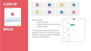 4 LEVEL UP:
NIVELES
Podemos decidir:
- número de niveles
- puntuación necesaria para cada nivel
- imagen asociada
Para comenzar se recomienda eliminar el
algoritmo y crear dos o tres niveles con una
puntuación sencilla, por ejemplo 100 puntos
necesarios para cada nivel
 