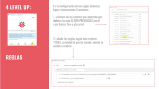 4 LEVEL UP:
REGLAS
En la conﬁguración de las reglas debemos
hacer mínimamente 2 acciones:
1- eliminar de los eventos que aparecen por
defecto los que SÍ SON PREMIADAS (en el
caso básico foro y glosario)
2- añadir las reglas según este criterio:
TODAS, actividad la que he creado, evento la
acción a realizar
 