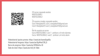 20 cursos siguiendo nombre
MOOTGLOBAL1
MOOTGLOBAL2
...
20 usuarios creados siguiendo nombre
User1 Mootglobal19, user1_mootglobal19@gmail.com
User2 Mootglobal19 user2_mootglobal19@gmail.com
...
Rol de usuarios en cursos
Curso MOOTGLOBAL1: user 1 - profesor y el resto-alumnos
Curso MOOTGLOBAL2: user2 - profesor y el resto alumn
Videotutorial ajustes previos: https://youtu.be/tynwoEpqA5o
Videotutorial Insignias: https://youtu.be/8g4HwLF2R_0
Barra de progreso: https://youtu.be/3FB0ioVw-t8
Sube de nivel: https://youtu.be/mD_ttI-7ddw
 