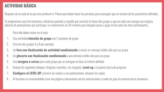 ACTIVIDAD BÁSICA
Dispones de un aula en la que eres profesor/a. Piensa qué deben hacer las personas para conseguir que en función de los parámetros deﬁnidos.
Te proponemos unas herramientas y dinámica pautada y sencilla que consiste en hacer dos grupos y que en cada uno consiga una insignia
además de puntuaciones por participar. Lo montaremos en 30 minutos para después pasar a jugar en las aulas de otros participantes.
Para ello debes incluir en el aula:
1. Una actividad elección de grupo con 2 opciones de grupo
2. Crea los dos grupos A y B por ejemplo
3. Un foro con ﬁnalización de actividad condicionada a enviar un mensaje visible solo para un grupo
4. Un glosario con ﬁnalización condicionada a una entrada visible solo para un grupo
5. Una insignia o varias para cada grupo que se consigue en base al criterio deﬁnido
6. Incluye los siguientes bloques: Insignias recientes, mis insignias, Level up y si quieres barra de progreso
7. Conﬁgura el LEVEL UP, primero los niveles y sus puntuaciones, después las reglas
8. Al terminar es recomendable crear una página o documento con las instrucciones a modo de guía al comienzo de la secuencia.
 
