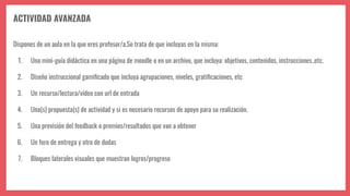 ACTIVIDAD AVANZADA
Dispones de un aula en la que eres profesor/a.Se trata de que incluyas en la misma:
1. Una mini-guía didáctica en una página de moodle o en un archivo, que incluya: objetivos, contenidos, instrucciones..etc.
2. Diseño instruccional gamiﬁcado que incluya agrupaciones, niveles, gratiﬁcaciones, etc
3. Un recurso/lectura/vídeo con url de entrada
4. Una(s) propuesta(s) de actividad y si es necesario recursos de apoyo para su realización.
5. Una previsión del feedback o premios/resultados que van a obtener
6. Un foro de entrega y otro de dudas
7. Bloques laterales visuales que muestran logros/progreso
 