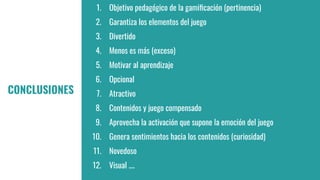 1. Objetivo pedagógico de la gamiﬁcación (pertinencia)
2. Garantiza los elementos del juego
3. Divertido
4. Menos es más (exceso)
5. Motivar al aprendizaje
6. Opcional
7. Atractivo
8. Contenidos y juego compensado
9. Aprovecha la activación que supone la emoción del juego
10. Genera sentimientos hacia los contenidos (curiosidad)
11. Novedoso
12. Visual ....
CONCLUSIONES
 