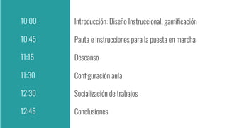 Introducción: Diseño Instruccional, gamiﬁcación
Pauta e instrucciones para la puesta en marcha
Descanso
Conﬁguración aula
Socialización de trabajos
Conclusiones
10:00
10:45
11:15
11:30
12:30
12:45
 