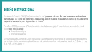 DISEÑO INSTRUCCIONAL
En palabras de Broderick (2001) Diseño instruccional es ese “proceso a través del cual se crea un ambiente de
aprendizaje, así como los materiales necesarios, con el objetivo de ayudar al alumno a desarrollar la
capacidad necesaria para lograr ciertas tareas”.
Cesar Cool (2008) que propone el “diseño tecnoinstruccional o tecnopedagógico”, para referirse al proceso instruccional
existen dos dimensiones:
● Dimensión tecnológica:
● Dimensión pedagógica:
En resumidas cuentas, se habla de Diseño instruccional a la práctica de crear experiencias de enseñanza-aprendizaje de forma
que la adquisición de conocimientos y habilidades sea más eﬁciente, más eﬁcaz y más atractiva( Merrill, M. D.; Drake, L.; Lacy,
M. J.; Pratt, J. (1996, pág 5-7)
 