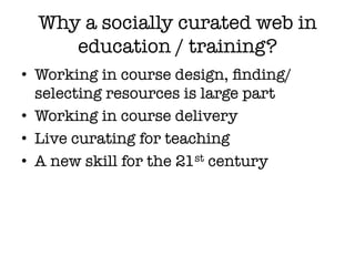 Why a socially curated web in
     education / training?
•  Working in course design, ﬁnding/
   selecting resources is large part
•  Working in course delivery
•  Live curating for teaching
•  A new skill for the 21st century
 