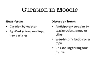 Curation in Moodle
News	
  forum	
                              Discussion	
  forum	
  
•  CuraGon	
  by	
  teacher	
                •  ParGcipatory	
  curaGon	
  by	
  
•  Eg	
  Weekly	
  links,	
  readings,	
        teacher,	
  class,	
  group	
  or	
  
   news	
  arGcles	
                            other	
  
                                             •  Weekly	
  contribuGon	
  on	
  a	
  
                                                topic	
  
                                             •  Link	
  sharing	
  throughout	
  
                                                course	
  
 