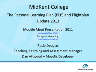 MidKent College
The Personal Learning Plan (PLP) and Flightplan
                Update 2013
         Moodle Moot Presentation 2011
                 http://youtu.be/85vw_67EW_E

                 Background reading:
                  http://tinyurl.com/mkcplp-pdf



                  Rosie Douglas
   Teaching, Learning and Assessment Manager
        Dan Attwood – Moodle Developer
 