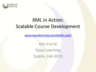 XML in Action:
Scalable Course Development
   www.opuslearning.com/dublin.pptx

          Ken Currie
         Opus Learning
        Dublin, Feb 2013
 