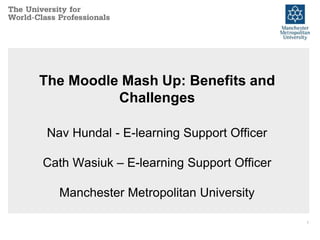 1
The Moodle Mash Up: Benefits and
Challenges
Nav Hundal - E-learning Support Officer
Cath Wasiuk – E-learning Support Officer
Manchester Metropolitan University
 