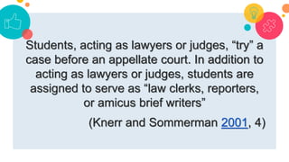 Students, acting as lawyers or judges, “try” a
case before an appellate court. In addition to
acting as lawyers or judges, students are
assigned to serve as “law clerks, reporters,
or amicus brief writers”
(Knerr and Sommerman 2001, 4)
 