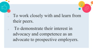  To work closely with and learn from
their peers.
 To demonstrate their interest in
advocacy and competence as an
advocate to prospective employers.
 