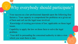 Why everybody should participate?
♪ Your success as a law professional depends upon the following four
factors a. Your capacity to comprehend the problems on a given set
of facts and cull out the legal issue involved.
♪ Knowledge of existing provisions of law, applicable on those legal
issues.
♪ Capability to apply the law on those facts to solve the legal
problem.
♪ Your skill in persuading the concerned authority to take a view
which you want them to take
 