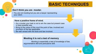 Don’t think you are mooter.
• You are not mooting but you are a lawyer representing
your client.
Have a positive frame of mind.
• As a mooter your task is not to win the case but present case
in best possible way.
• Bring to the notice of the court the point of law. involved and
provision of the law applicable.
• Be well versed with the facts and law involved.
Mooting it is not a test of memory
Mooting is essentially a test of knowledge of law,
argumentative skill and persuasive skill.
BASIC TECHNIQUES
 