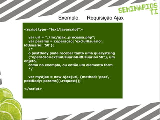 Exemplo:  Requisição Ajax <script type="text/javascript"> var url = "./inc/ajax_processa.php"; var params = {operacao: 'excluiUsuario', idUsuario: '50'}; /* o postBody pode receber tanto uma querystring ("operacao=excluiUsuario&idUsuario=50"), um objeto, como no exemplo, ou então um elemento form */ var myAjax = new Ajax(url, {method: 'post', postBody: params}).request(); </script> 