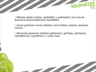 Métodos objeto window: getWidth() e getHeight() (ao invés de document.documentElement.clientWidth) Arrays ganharam novos métodos como forEach, extend, associate, remove. Elementos ganharam também getParent(), getTag(), getValue(), injectBefore(), injectAfter(), e muito mais. 