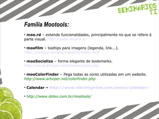 Família Mootools: moo.rd  – extende funcionalidades, principalmente no que se refere á parte visual.  http://www.moord.it/ moofilm  – tooltips para imagens (legenda, link...).   http://netjard.de/labs/moofilm/index.html mooSocialize  – forma elegante de bookmarks.   http://www.artviper.net/moosocialize.php mooColorFinder  – Pega todas as cores utilizadas em um website.   http://www.artviper.net/colorfinder.php Calendar –  http://www.electricprism.com/aeron/calendar/ http://www.dotes.com.br/mootools/ 