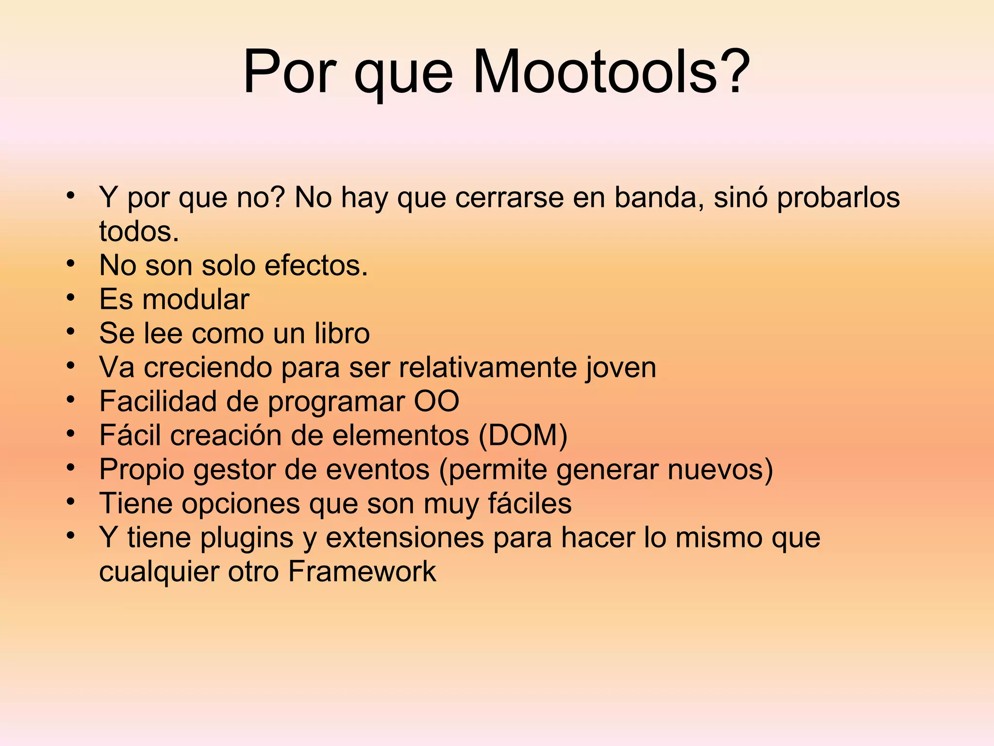 Por que Mootools? Y por que no? No hay que cerrarse en banda, sinó probarlos todos. No son solo efectos. Es modular Se lee como un libro Va creciendo para ser relativamente joven Facilidad de programar OO Fácil creación de elementos (DOM) Propio gestor de eventos (permite generar nuevos) Tiene opciones que son muy fáciles Y tiene plugins y extensiones para hacer lo mismo que cualquier otro Framework 