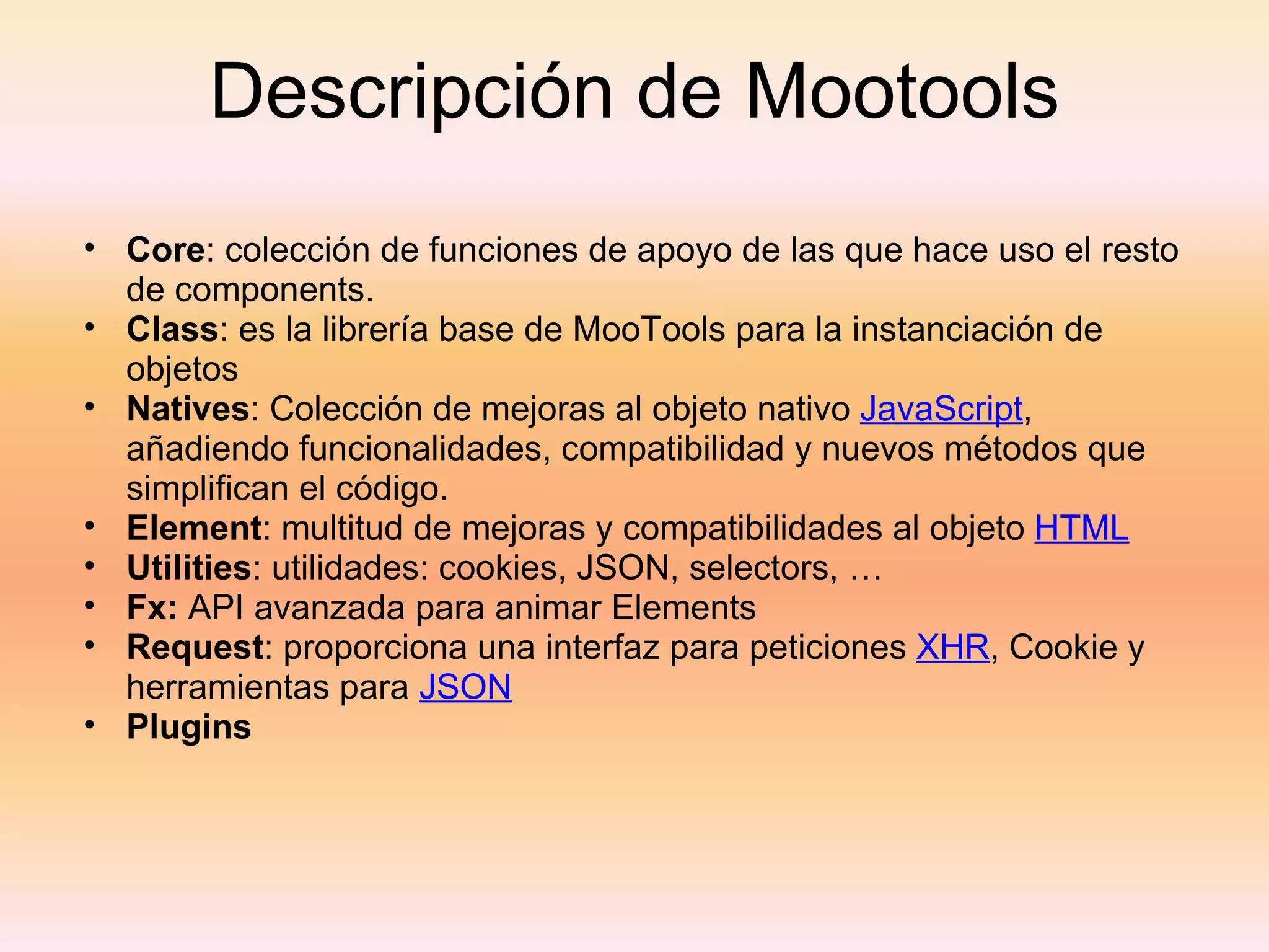 Descripción de Mootools Core : colección de funciones de apoyo de las que hace uso el resto de components. Class : es la librería base de MooTools para la instanciación de objetos Natives : Colección de mejoras al objeto nativo  JavaScript , añadiendo funcionalidades, compatibilidad y nuevos métodos que simplifican el código. Element : multitud de mejoras y compatibilidades al objeto  HTML Utilities : utilidades: cookies, JSON, selectors, … Fx:  API avanzada para animar Elements Request : proporciona una interfaz para peticiones  XHR , Cookie y herramientas para  JSON Plugins 