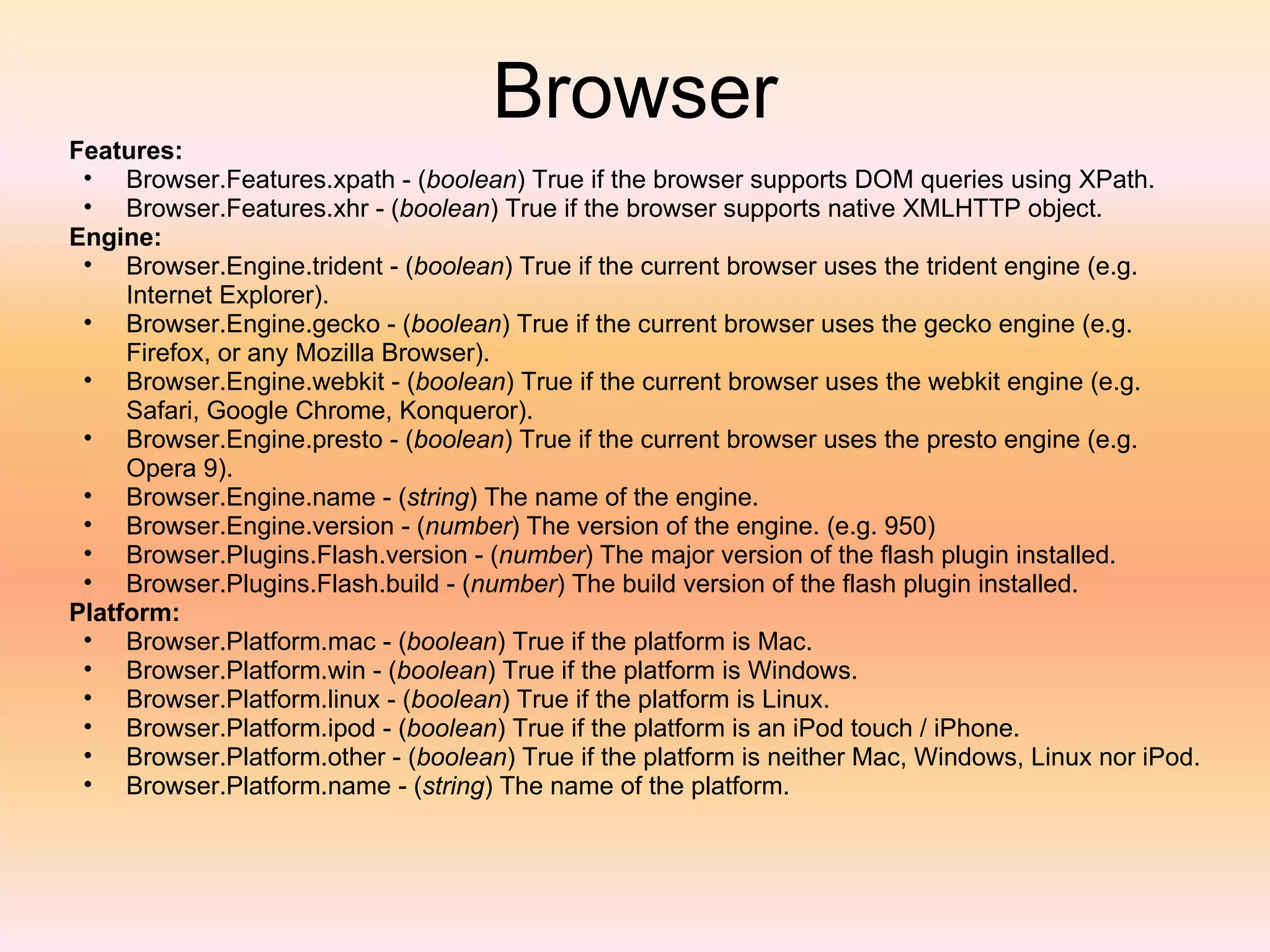 Browser Features: Browser.Features.xpath - ( boolean ) True if the browser supports DOM queries using XPath. Browser.Features.xhr - ( boolean ) True if the browser supports native XMLHTTP object. Engine: Browser.Engine.trident - ( boolean ) True if the current browser uses the trident engine (e.g. Internet Explorer). Browser.Engine.gecko - ( boolean ) True if the current browser uses the gecko engine (e.g. Firefox, or any Mozilla Browser). Browser.Engine.webkit - ( boolean ) True if the current browser uses the webkit engine (e.g. Safari, Google Chrome, Konqueror). Browser.Engine.presto - ( boolean ) True if the current browser uses the presto engine (e.g. Opera 9). Browser.Engine.name - ( string ) The name of the engine. Browser.Engine.version - ( number ) The version of the engine. (e.g. 950) Browser.Plugins.Flash.version - ( number ) The major version of the flash plugin installed. Browser.Plugins.Flash.build - ( number ) The build version of the flash plugin installed. Platform: Browser.Platform.mac - ( boolean ) True if the platform is Mac. Browser.Platform.win - ( boolean ) True if the platform is Windows. Browser.Platform.linux - ( boolean ) True if the platform is Linux. Browser.Platform.ipod - ( boolean ) True if the platform is an iPod touch / iPhone. Browser.Platform.other - ( boolean ) True if the platform is neither Mac, Windows, Linux nor iPod. Browser.Platform.name - ( string ) The name of the platform. 