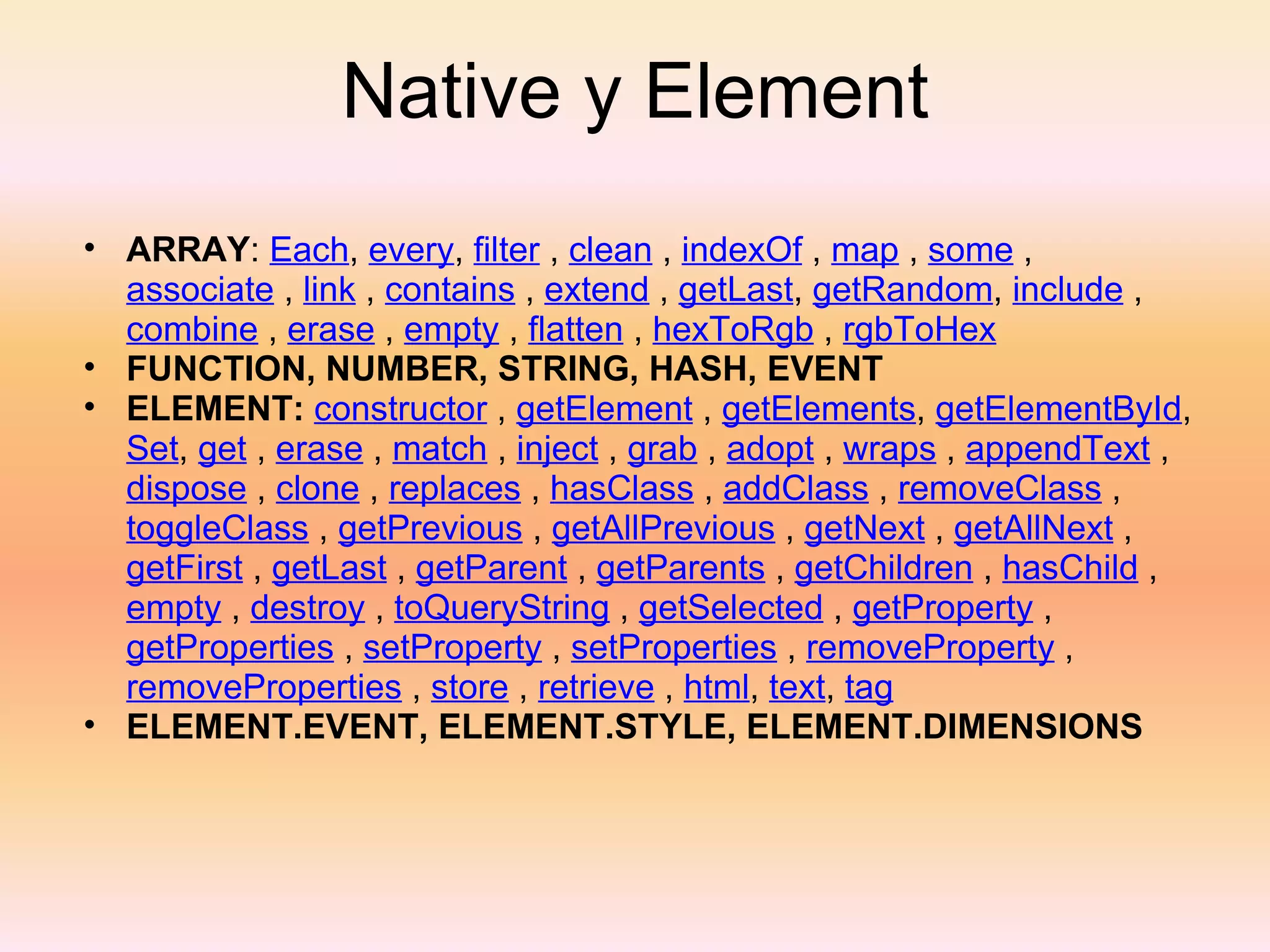 Native y Element ARRAY :  Each ,  every ,  filter  ,  clean  ,  indexOf  ,  map  ,  some  ,  associate  ,  link  ,  contains  ,  extend  ,  getLast ,  getRandom ,  include  ,  combine  ,  erase  ,  empty  ,  flatten  ,  hexToRgb  ,  rgbToHex   FUNCTION, NUMBER, STRING, HASH, EVENT ELEMENT:  constructor  ,  getElement  ,  getElements ,  getElementById ,  Set ,  get  ,  erase  ,  match  ,  inject  ,  grab  ,  adopt  ,  wraps  ,  appendText  ,  dispose  ,  clone  ,  replaces  ,  hasClass  ,  addClass  ,  removeClass  ,  toggleClass  ,  getPrevious  ,  getAllPrevious  ,  getNext  ,  getAllNext  ,  getFirst  ,  getLast  ,  getParent  ,  getParents  ,  getChildren  ,  hasChild  ,  empty  ,  destroy  ,  toQueryString  ,  getSelected  ,  getProperty  ,  getProperties  ,  setProperty  ,  setProperties  ,  removeProperty  ,  removeProperties  ,  store  ,  retrieve  ,  html ,  text ,  tag ELEMENT.EVENT, ELEMENT.STYLE, ELEMENT.DIMENSIONS 