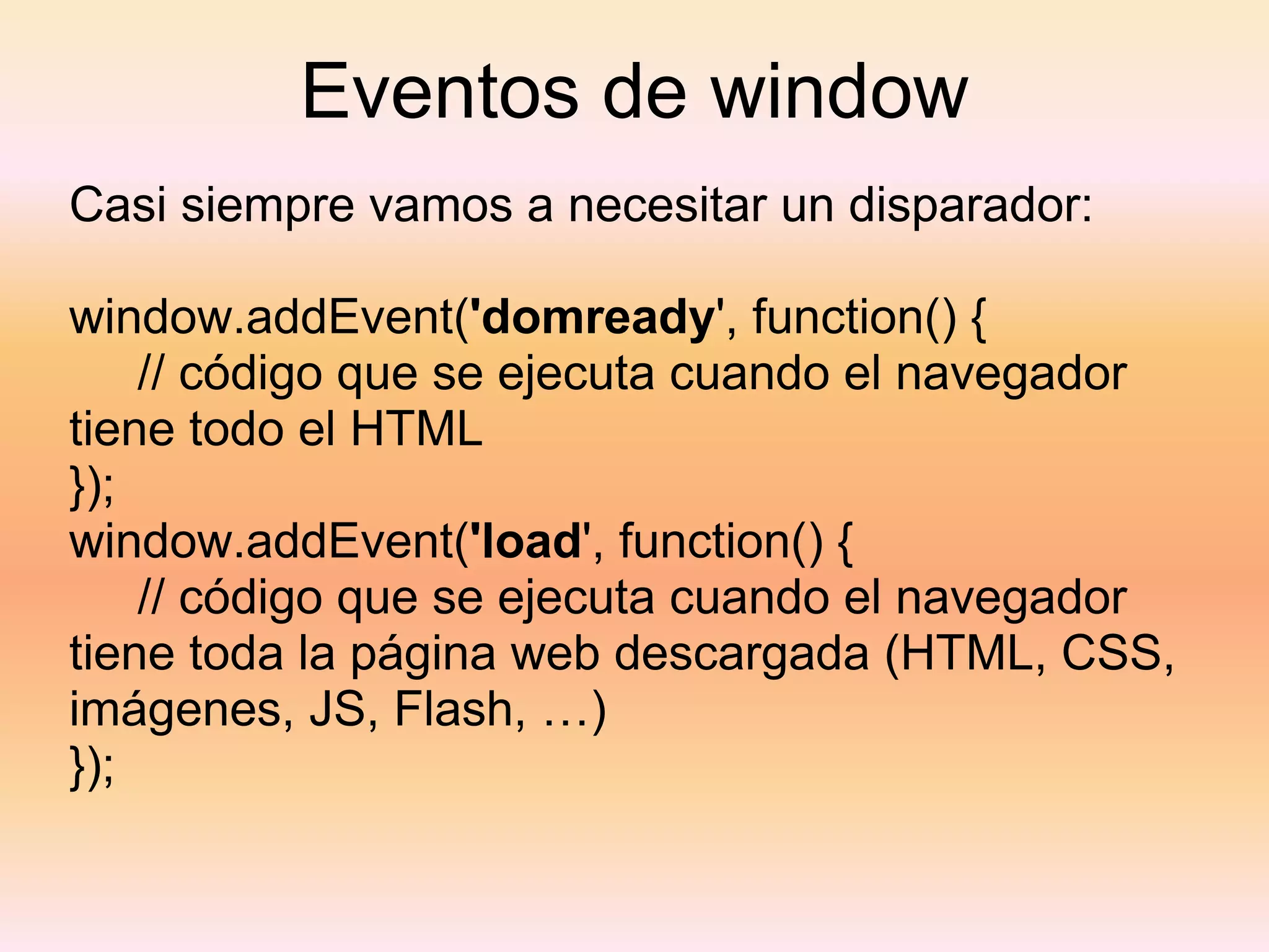 Eventos de window Casi siempre vamos a necesitar un disparador: window.addEvent( 'domready ', function() {       // código que se ejecuta cuando el navegador tiene todo el HTML }); window.addEvent( 'load ', function() {       // código que se ejecuta cuando el navegador tiene toda la página web descargada (HTML, CSS, imágenes, JS, Flash, …) }); 