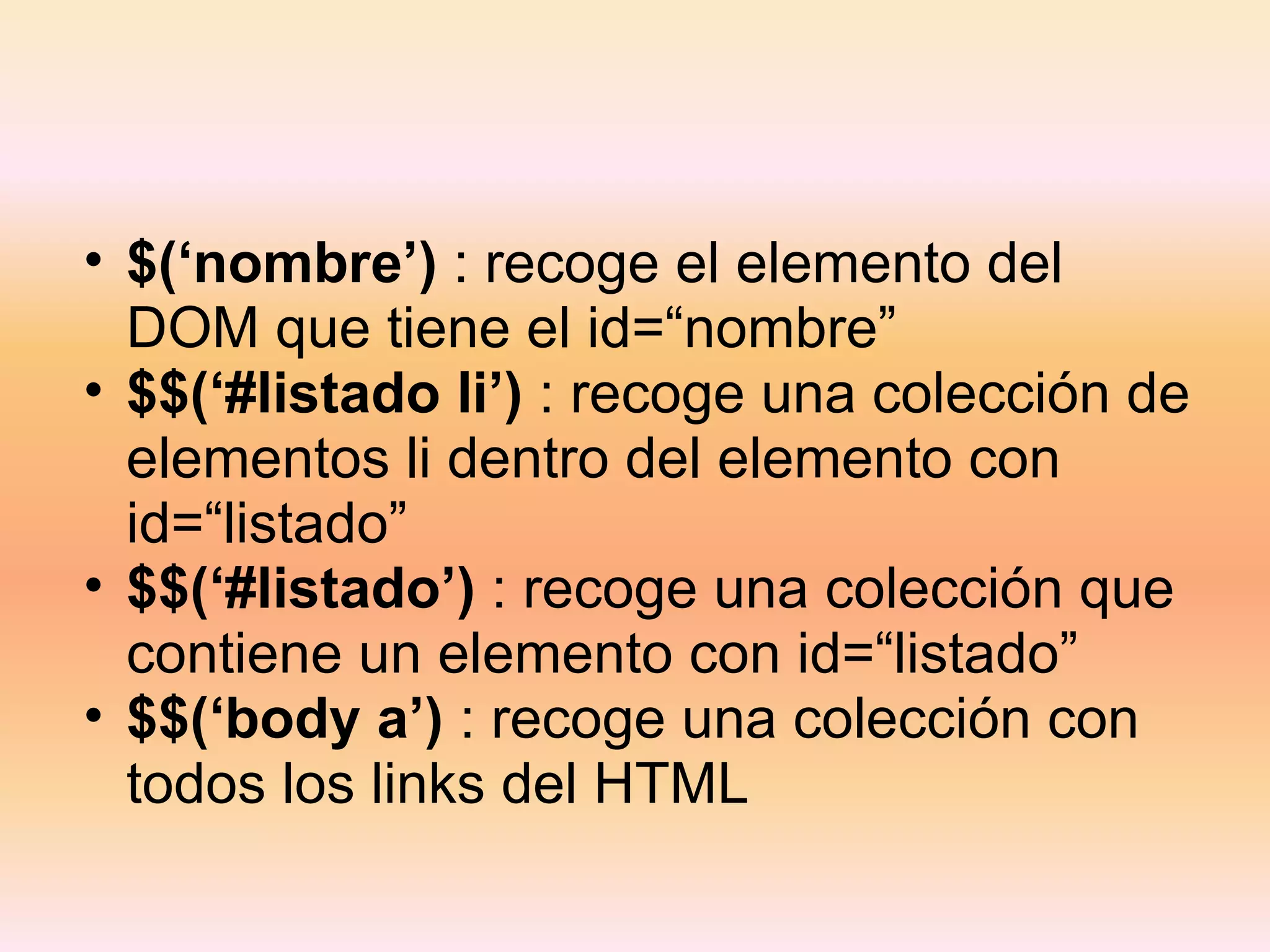 $(‘nombre’)  : recoge el elemento del DOM que tiene el id=“nombre” $$(‘#listado li’)  : recoge una colección de elementos li dentro del elemento con id=“listado” $$(‘#listado’)  : recoge una colección que contiene un elemento con id=“listado” $$(‘body a’)  : recoge una colección con todos los links del HTML 