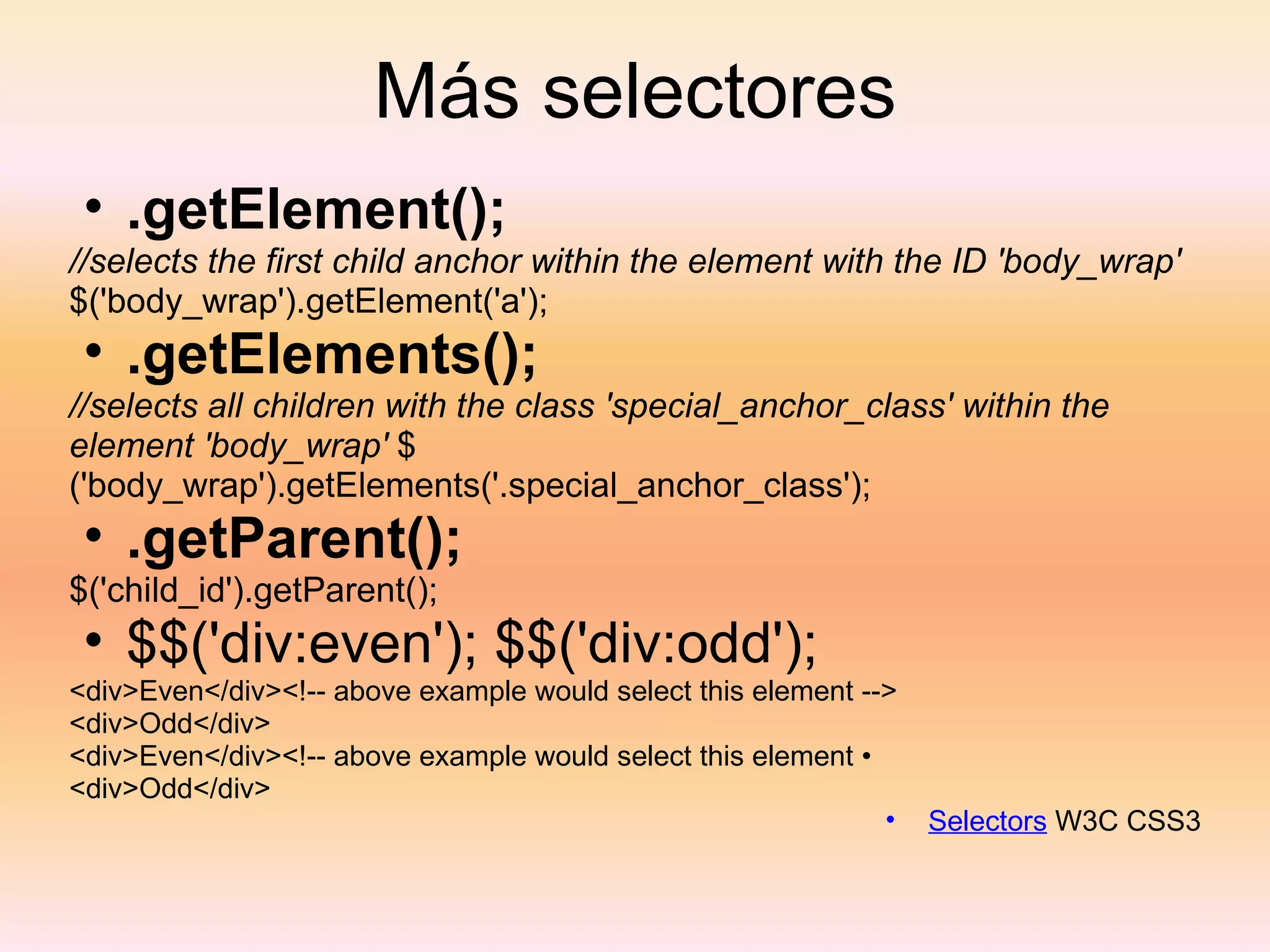 Más selectores .getElement(); //selects the first child anchor within the element with the ID 'body_wrap'  $('body_wrap').getElement('a'); .getElements(); //selects all children with the class 'special_anchor_class' within the element 'body_wrap'  $('body_wrap').getElements('.special_anchor_class'); .getParent(); $('child_id').getParent(); $$('div:even'); $$('div:odd'); <div>Even</div><!-- above example would select this element --> <div>Odd</div> <div>Even</div><!-- above example would select this element • <div>Odd</div> Selectors  W3C CSS3 