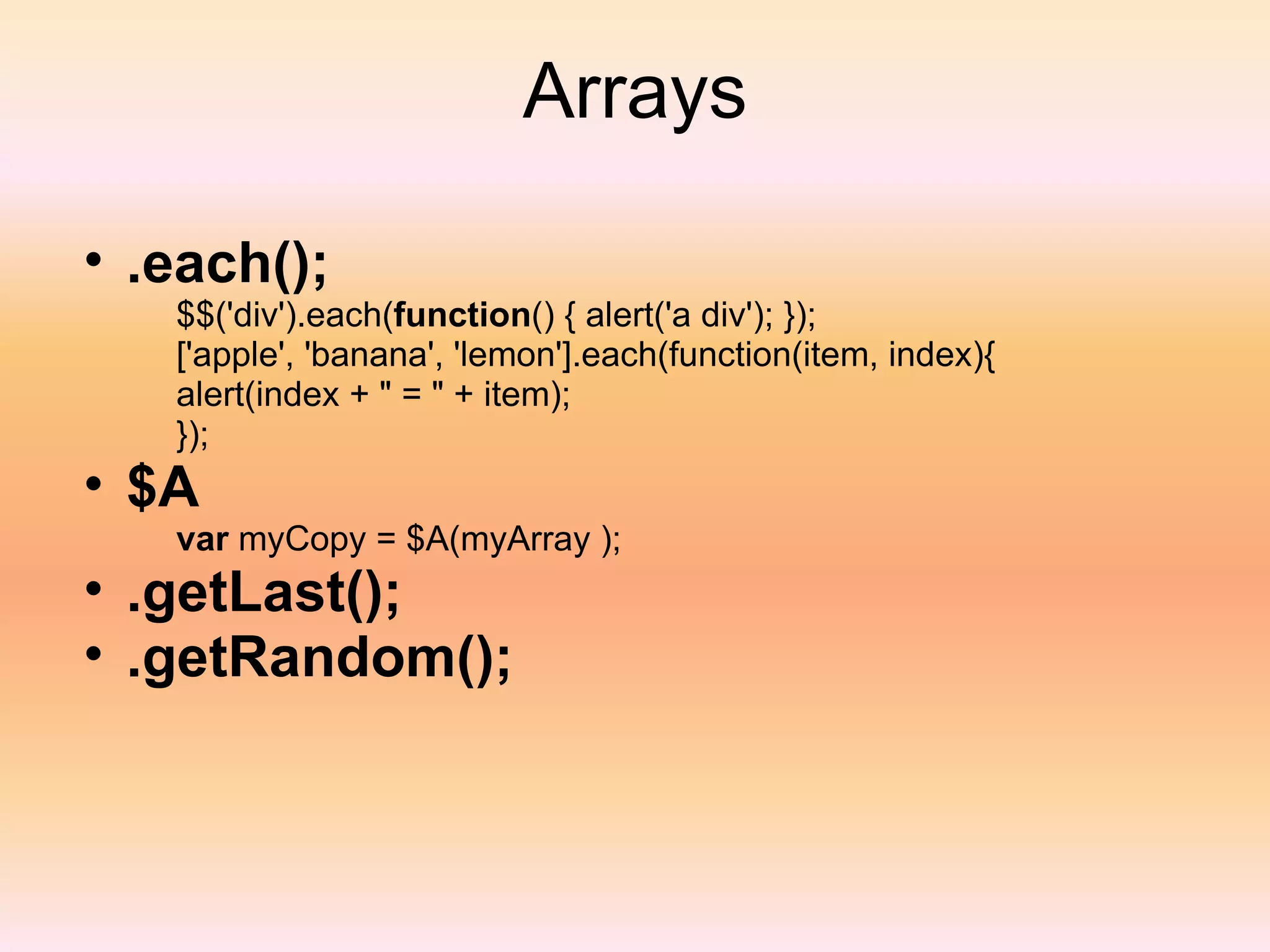 Arrays .each(); $$('div').each( function () { alert('a div'); }); ['apple', 'banana', 'lemon'].each(function(item, index){ alert(index + " = " + item); }); $A var  myCopy = $A(myArray ); .getLast(); .getRandom(); 